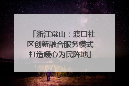 浙江常山：渡口社区创新融合服务模式打造暖心为民阵地
