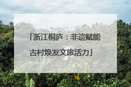 浙江桐庐：非遗赋能古村焕发文旅活力