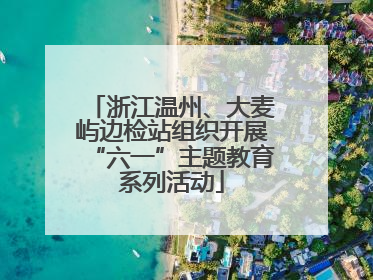 浙江温州、大麦屿边检站组织开展“六一”主题教育系列活动