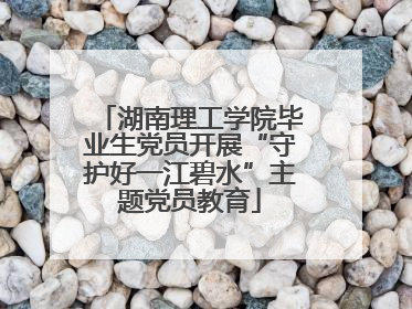 湖南理工学院毕业生党员开展“守护好一江碧水”主题党员教育
