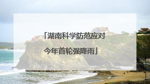 湖南科学防范应对今年首轮强降雨