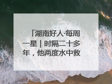 湖南好人·每周一星｜时隔二十多年，他两度水中救起同一人