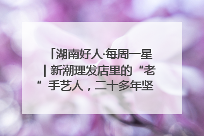 湖南好人·每周一星｜新潮理发店里的“老”手艺人，二十多年坚持5元理发不涨价