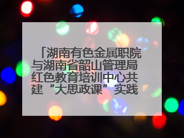 湖南有色金属职院与湖南省韶山管理局红色教育培训中心共建“大思政课”实践教学基地