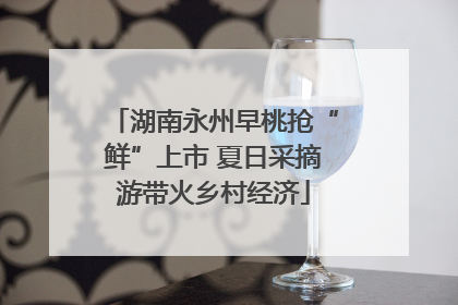 湖南永州早桃抢“鲜”上市 夏日采摘游带火乡村经济
