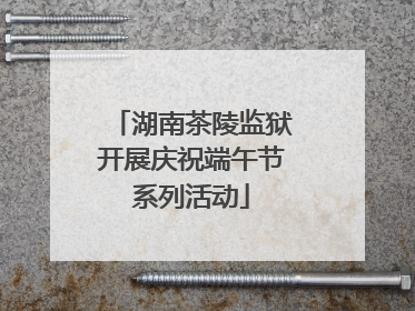 湖南茶陵监狱开展庆祝端午节系列活动