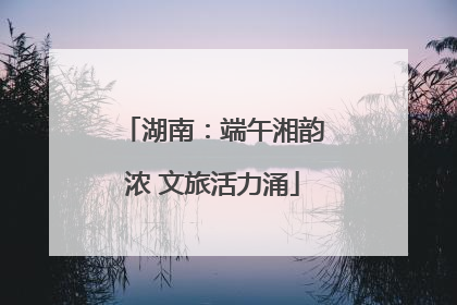湖南：端午湘韵浓 文旅活力涌