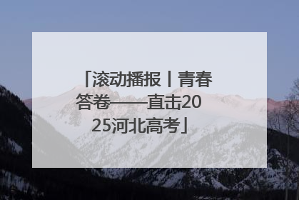 滚动播报丨青春答卷——直击2025河北高考