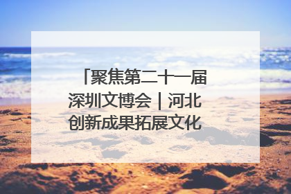 聚焦第二十一届深圳文博会｜河北创新成果拓展文化产业“朋友圈”