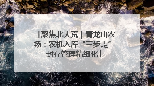 聚焦北大荒｜青龙山农场：农机入库“三步走” 封存管理精细化