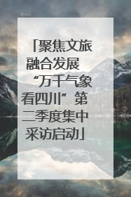 聚焦文旅融合发展 “万千气象看四川”第二季度集中采访启动