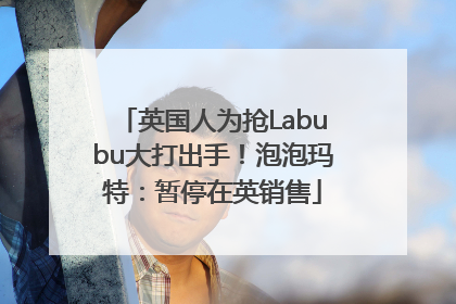 英国人为抢Labubu大打出手！泡泡玛特：暂停在英销售