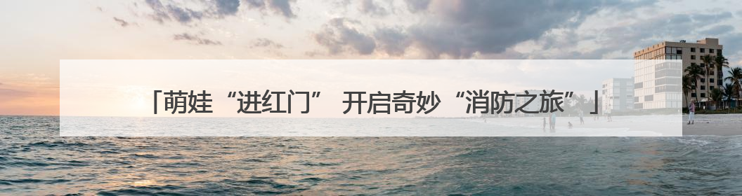 萌娃“进红门” 开启奇妙“消防之旅”