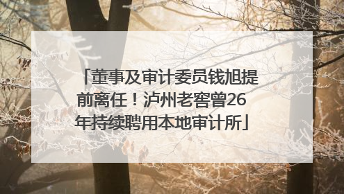 董事及审计委员钱旭提前离任！泸州老窖曾26年持续聘用本地审计所