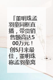董明珠孟羽童同框直播，带货销售额高达500万元！创5月来最佳，董明珠称孟羽童离开时“犯了很大的错”