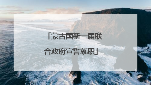 蒙古国新一届联合政府宣誓就职