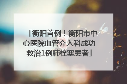 衡阳首例！衡阳市中心医院血管介入科成功救治1例肺栓塞患者