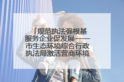 规范执法强根基 服务企业促发展——市生态环境综合行政执法局激活营商环境“绿色动能”