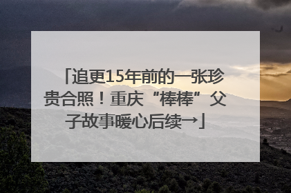 追更15年前的一张珍贵合照！重庆“棒棒”父子故事暖心后续→