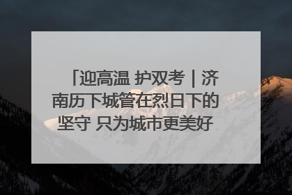 迎高温 护双考｜济南历下城管在烈日下的坚守 只为城市更美好 学子更安心