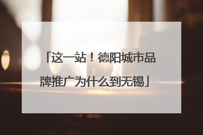 这一站！德阳城市品牌推广为什么到无锡