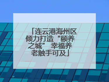 连云港海州区倾力打造“颐养之城” 幸福养老触手可及