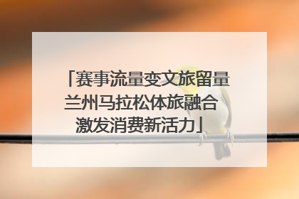 赛事流量变文旅留量 兰州马拉松体旅融合激发消费新活力