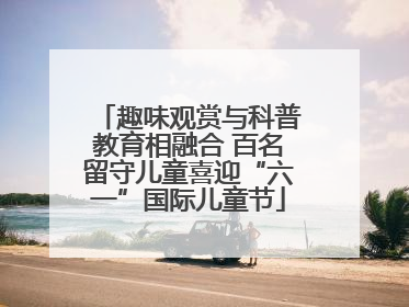 趣味观赏与科普教育相融合 百名留守儿童喜迎“六一”国际儿童节