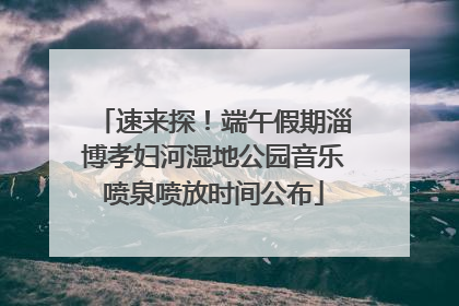 速来探！端午假期淄博孝妇河湿地公园音乐喷泉喷放时间公布