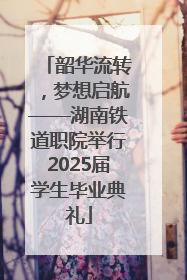 韶华流转，梦想启航——湖南铁道职院举行2025届学生毕业典礼