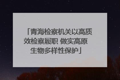 青海检察机关以高质效检察履职 做实高原生物多样性保护