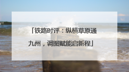 铁路时评：纵横草原通九州，调图赋能启新程