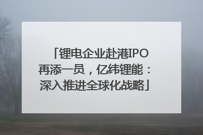锂电企业赴港IPO再添一员，亿纬锂能：深入推进全球化战略