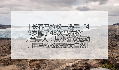 长春马拉松一选手“49岁跑了48次马拉松”，当事人：从小喜欢运动，用马拉松感受大自然