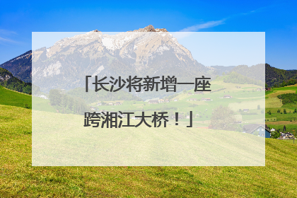 长沙将新增一座跨湘江大桥！