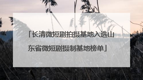 长清微短剧拍摄基地入选山东省微短剧摄制基地榜单