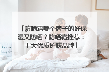 防晒霜哪个牌子的好保湿又防晒？防晒霜推荐：十大优质护肤品牌