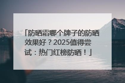 防晒霜哪个牌子的防晒效果好？2025值得尝试：热门红榜防晒！