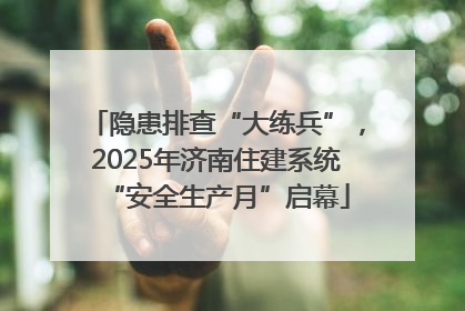 隐患排查“大练兵”，2025年济南住建系统“安全生产月”启幕