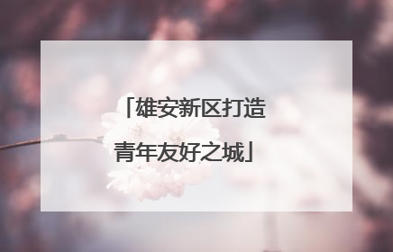 雄安新区打造青年友好之城