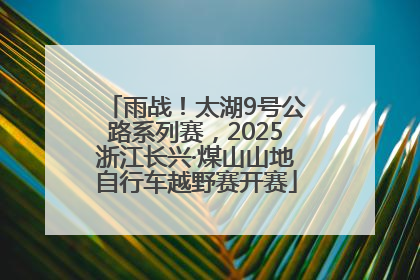雨战！太湖9号公路系列赛，2025浙江长兴·煤山山地自行车越野赛开赛