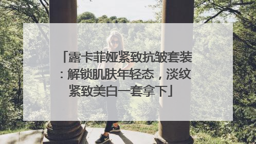 露卡菲娅紧致抗皱套装：解锁肌肤年轻态，淡纹紧致美白一套拿下
