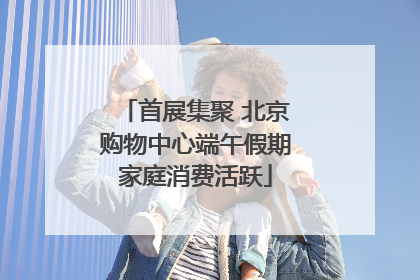 首展集聚 北京购物中心端午假期家庭消费活跃