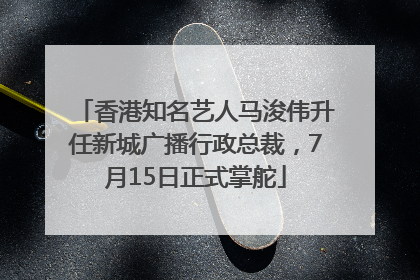 香港知名艺人马浚伟升任新城广播行政总裁，7月15日正式掌舵