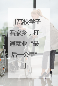 高校学子看家乡，打通就业“最后一公里”