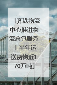 齐铁物流中心推进物流总包服务 上半年运送货物近170万吨