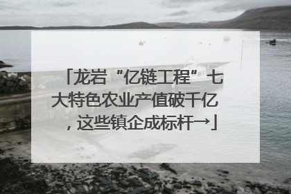 龙岩“亿链工程”七大特色农业产值破千亿，这些镇企成标杆→