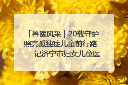 鲁医风采｜20载守护 照亮孤独症儿童前行路——记济宁市妇女儿童医院儿童康复中心主任、副主任技师赵淑珍