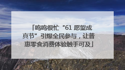 鸣鸣很忙“61 愿望成真节”引爆全民参与，让普惠零食消费体验触手可及