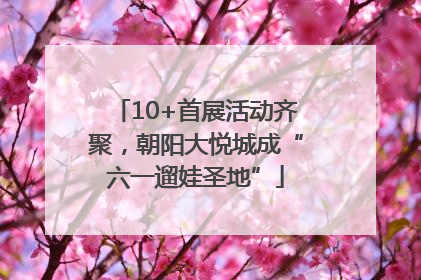 10+首展活动齐聚，朝阳大悦城成“六一遛娃圣地”